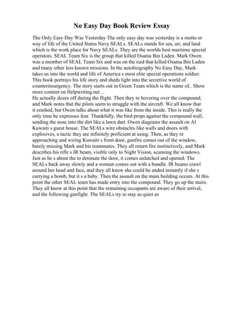 No Easy Day Book Review Essay
The Only Easy Day Was Yesterday The only easy day was yesterday is a motto or
way of life of the United States Navy SEALs. SEALs stands for sea, air, and land
which is the work place for Navy SEALs. They are the worlds best maritime special
operators. SEAL Team Six is the group that killed Osama Bin Laden. Mark Owen
was a member of SEAL Team Six and was on the raid that killed Osama Bin Laden
and many other less known missions. In the autobiography No Easy Day, Mark
takes us into the world and life of America s most elite special operations soldier.
This book portrays his life story and sheds light into the secretive world of
counterinsurgency. The story starts out in Green Team which is the name of... Show
more content on Helpwriting.net ...
He actually dozes off during the flight. Then they re hovering over the compound,
and Mark notes that the pilots seem to struggle with the aircraft. We all know that
it crashed, but Owen talks about what it was like from the inside. This is really the
only time he expresses fear. Thankfully, the bird props against the compound wall,
sending the nose into the dirt like a lawn dart. Owen diagrams the assault on Al
Kuwaiti s guest house. The SEALs wire obstacles like walls and doors with
explosives, a tactic they are infinitely proficient at using. Then, as they re
approaching and wiring Kuwaiti s front door, gunfire comes out of the window,
barely missing Mark and his teammates. They all return fire instinctively, and Mark
describes his rifle s IR beam, visible only to Night Vision, scanning the windows.
Just as he s about the to detonate the door, it comes unlatched and opened. The
SEALs back away slowly and a woman comes out with a bundle. IR beams crawl
around her head and face, and they all know she could be ended instantly if she s
carrying a bomb, but it s a baby. Then the assault on the main building occurs. At this
point the other SEAL team has made entry into the compound. They go up the stairs.
They all know at this point that the remaining occupants are aware of their arrival,
and the following gunfight. The SEALs try to stay as quiet as
 