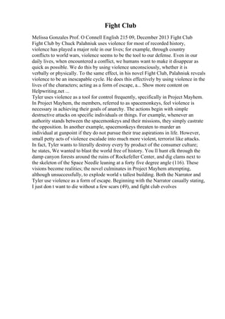 Fight Club
Melissa Gonzales Prof. O Connell English 215 09, December 2013 Fight Club
Fight Club by Chuck Palahniuk uses violence for most of recorded history,
violence has played a major role in our lives; for example, through country
conflicts to world wars, violence seems to be the tool to our defense. Even in our
daily lives, when encountered a conflict, we humans want to make it disappear as
quick as possible. We do this by using violence unconsciously, whether it is
verbally or physically. To the same effect, in his novel Fight Club, Palahniuk reveals
violence to be an inescapable cycle. He does this effectively by using violence in the
lives of the characters; acting as a form of escape, a... Show more content on
Helpwriting.net ...
Tyler uses violence as a tool for control frequently, specifically in Project Mayhem.
In Project Mayhem, the members, referred to as spacemonkeys, feel violence is
necessary in achieving their goals of anarchy. The actions begin with simple
destructive attacks on specific individuals or things. For example, whenever an
authority stands between the spacemonkeys and their missions, they simply castrate
the opposition. In another example, spacemonkeys threaten to murder an
individual at gunpoint if they do not pursue their true aspirations in life. However,
small petty acts of violence escalade into much more violent, terrorist like attacks.
In fact, Tyler wants to literally destroy every by product of the consumer culture;
he states, We wanted to blast the world free of history. You ll hunt elk through the
damp canyon forests around the ruins of Rockefeller Center, and dig clams next to
the skeleton of the Space Needle leaning at a forty five degree angle (116). These
visions become realities; the novel culminates in Project Mayhem attempting,
although unsuccessfully, to explode world s tallest building. Both the Narrator and
Tyler use violence as a form of escape. Beginning with the Narrator casually stating,
I just don t want to die without a few scars (49), and fight club evolves
 