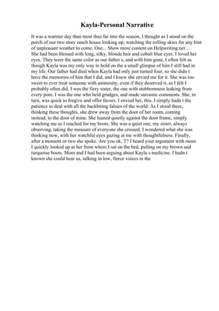 Kayla-Personal Narrative
It was a warmer day than most thus far into the season, I thought as I stood on the
porch of our two story ranch house looking up; watching the rolling skies for any hint
of unpleasant weather to come. One... Show more content on Helpwriting.net ...
She had been blessed with long, silky, blonde hair and cobalt blue eyes. I loved her
eyes. They were the same color as our father s, and with him gone, I often felt as
though Kayla was my only way to hold on the a small glimpse of him I still had in
my life. Our father had died when Kayla had only just turned four, so she didn t
have the memories of him that I did, and I knew she envied me for it. She was too
sweet to ever treat someone with animosity, even if they deserved it, as I felt I
probably often did. I was the fiery sister, the one with stubbornness leaking from
every pore. I was the one who held grudges, and made sarcastic comments. She, in
turn, was quick to forgive and offer favors. I envied her, this. I simply hadn t the
patience to deal with all the backbiting falsies of the world. As I stood there,
thinking these thoughts, she drew away from the door of her room, coming
instead, to the door of mine. She leaned quietly against the door frame, simply
watching me as I reached for my boots. She was a quiet one, my sister, always
observing, taking the measure of everyone she crossed. I wondered what she was
thinking now, with her watchful eyes gazing at me with thoughtfulness. Finally,
after a moment or two she spoke. Are you ok, T? I heard your argument with mom.
I quickly looked up at her from where I sat on the bed, pulling on my brown and
turquoise boots. Mom and I had been arguing about Kayla s medicine. I hadn t
known she could hear us, talking in low, fierce voices in the
 