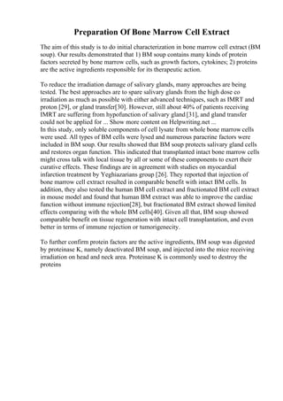 Preparation Of Bone Marrow Cell Extract
The aim of this study is to do initial characterization in bone marrow cell extract (BM
soup). Our results demonstrated that 1) BM soup contains many kinds of protein
factors secreted by bone marrow cells, such as growth factors, cytokines; 2) proteins
are the active ingredients responsible for its therapeutic action.
To reduce the irradiation damage of salivary glands, many approaches are being
tested. The best approaches are to spare salivary glands from the high dose co
irradiation as much as possible with either advanced techniques, such as IMRT and
proton [29], or gland transfer[30]. However, still about 40% of patients receiving
IMRT are suffering from hypofunction of salivary gland [31], and gland transfer
could not be applied for ... Show more content on Helpwriting.net ...
In this study, only soluble components of cell lysate from whole bone marrow cells
were used. All types of BM cells were lysed and numerous paracrine factors were
included in BM soup. Our results showed that BM soup protects salivary gland cells
and restores organ function. This indicated that transplanted intact bone marrow cells
might cross talk with local tissue by all or some of these components to exert their
curative effects. These findings are in agreement with studies on myocardial
infarction treatment by Yeghiazarians group [26]. They reported that injection of
bone marrow cell extract resulted in comparable benefit with intact BM cells. In
addition, they also tested the human BM cell extract and fractionated BM cell extract
in mouse model and found that human BM extract was able to improve the cardiac
function without immune rejection[28], but fractionated BM extract showed limited
effects comparing with the whole BM cells[40]. Given all that, BM soup showed
comparable benefit on tissue regeneration with intact cell transplantation, and even
better in terms of immune rejection or tumorigenecity.
To further confirm protein factors are the active ingredients, BM soup was digested
by proteinase K, namely deactivated BM soup, and injected into the mice receiving
irradiation on head and neck area. Proteinase K is commonly used to destroy the
proteins
 