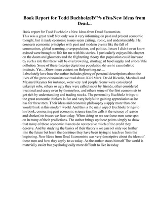Book Report for Todd BuchholzвЂ™s вЂњNew Ideas from
Dead...
Book report for Todd Buchholz s New Ideas from Dead Economists
This was a great read! Not only was it very informing on past and present economic
thought, but it made economic issues seem exiting, ironic, and understandable. He
connects economic principles with past and modern events like the fall of
communism, global warming, overpopulation, and politics. Issues I didn t even know
existed were brought to life for me with his stories. I particularly enjoyed his chapter
on the doom and gloomers and the frightening theory that population could increase
by such a rate that there will be overcrowding, shortage of food supply and unbearable
pollution. Some of these theories depict our population driven to cannibalistic
instincts. Yet... Show more content on Helpwriting.net ...
I absolutely love how the author includes plenty of personal descriptions about the
lives of the great economists we read about. Karl Marx, David Ricardo, Marshall and
Maynard Keynes for instance, were very real people. Some were considered
unkempt sobs, others so ugly they were called snout by friends, other considered
irrational and crazy even by themselves, and others some of the first economists to
get rich by understanding and trading stocks. The personality Buchholz brings to
the great economic thinkers is fun and very helpful in gaining appreciation as he
has for these men. Their ideas and economic philosophy s apply more than one
would think in this modern world. And this is the main aspect Buchholz brings to
his book; connecting past economic science (and he calls it the science of reason
and choices) to issues we face today. When doing so we see these men were spot
on in many of their predictions. The author brings up these points simply to show
that many of these economic masters do not receive much of the credit they
deserve. And by studying the basics of their theory s we can not only see further
into the future but learn the doctrines they have been trying to teach us from the
beginning. New Ideas from Dead Economists was very descriptive about the ideas of
these men and how they apply to us today. As the author states himself The world is
materially easier but psychologically more difficult to live in today
 