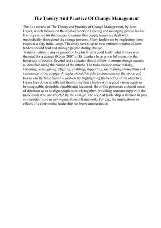 The Theory And Practice Of Change Management
This is a review of The Theory and Practice of Change Management, by John
Hayes, which focuses on the myriad facets in Leading and managing people issues.
It is imperative for the leaders to ensure that people issues are dealt with
methodically throughout the change process. Many leaders err by neglecting these
issues at a very initial stage. The essay serves up to be a pertinent treatise on how
leaders should lead and manage people during change.
Transformation in any organisation begins from a good leader who always sees
the need for a change (Kotter 2007, p.3). Leaders have powerful impact on the
behaviour of people. Several tasks a leader should follow to ensure change success
is identified along the course of the article. The tasks include sense making,
visioning, sense giving, aligning, enabling, supporting, maintaining momentum and
sustenance of the change. A leader should be able to communicate the vision and
has to win the trust from his workers by highlighting the benefits of the objective.
Hayes lays down an efficient thumb rule that a leader with a good vision needs to
be imaginable, desirable, feasible and focussed. He or She possesses a shared sense
of direction so as to align people to work together, providing constant support to the
individuals who are affected by the change. The style of leadership is deemed to play
an important role in any organizational framework. For e.g., the implications or
effects of a charismatic leadership has been enumerated as
 