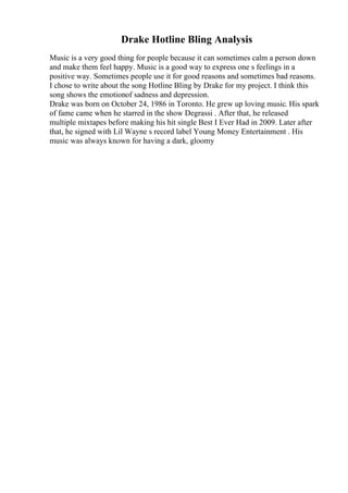 Drake Hotline Bling Analysis
Music is a very good thing for people because it can sometimes calm a person down
and make them feel happy. Music is a good way to express one s feelings in a
positive way. Sometimes people use it for good reasons and sometimes bad reasons.
I chose to write about the song Hotline Bling by Drake for my project. I think this
song shows the emotionof sadness and depression.
Drake was born on October 24, 1986 in Toronto. He grew up loving music. His spark
of fame came when he starred in the show Degrassi . After that, he released
multiple mixtapes before making his hit single Best I Ever Had in 2009. Later after
that, he signed with Lil Wayne s record label Young Money Entertainment . His
music was always known for having a dark, gloomy
 