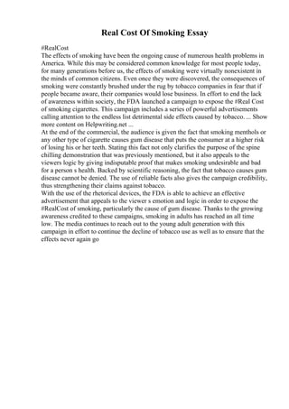Real Cost Of Smoking Essay
#RealCost
The effects of smoking have been the ongoing cause of numerous health problems in
America. While this may be considered common knowledge for most people today,
for many generations before us, the effects of smoking were virtually nonexistent in
the minds of common citizens. Even once they were discovered, the consequences of
smoking were constantly brushed under the rug by tobacco companies in fear that if
people became aware, their companies would lose business. In effort to end the lack
of awareness within society, the FDA launched a campaign to expose the #Real Cost
of smoking cigarettes. This campaign includes a series of powerful advertisements
calling attention to the endless list detrimental side effects caused by tobacco. ... Show
more content on Helpwriting.net ...
At the end of the commercial, the audience is given the fact that smoking menthols or
any other type of cigarette causes gum disease that puts the consumer at a higher risk
of losing his or her teeth. Stating this fact not only clarifies the purpose of the spine
chilling demonstration that was previously mentioned, but it also appeals to the
viewers logic by giving indisputable proof that makes smoking undesirable and bad
for a person s health. Backed by scientific reasoning, the fact that tobacco causes gum
disease cannot be denied. The use of reliable facts also gives the campaign credibility,
thus strengthening their claims against tobacco.
With the use of the rhetorical devices, the FDA is able to achieve an effective
advertisement that appeals to the viewer s emotion and logic in order to expose the
#RealCost of smoking, particularly the cause of gum disease. Thanks to the growing
awareness credited to these campaigns, smoking in adults has reached an all time
low. The media continues to reach out to the young adult generation with this
campaign in effort to continue the decline of tobacco use as well as to ensure that the
effects never again go
 