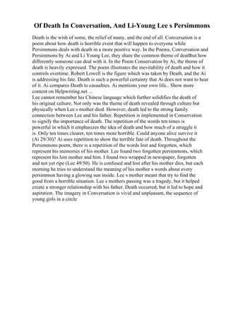 Of Death In Conversation, And Li-Young Lee s Persimmons
Death is the wish of some, the relief of many, and the end of all. Conversation is a
poem about how death is horrible event that will happen to everyone while
Persimmons deals with death in a more positive way. In the Poems, Conversation and
Persimmons by Ai and Li Young Lee, they share the common theme of death
but how
differently someone can deal with it. In the Poem Conservation by Ai, the theme of
death is heavily expressed. The poem illustrates the inevitability of death and how it
controls overtime. Robert Lowell is the figure which was taken by Death, and the Ai
is addressing his fate. Death is such a powerful certainty that Ai does not want to hear
of it. Ai compares Death to casualties. Ai mentions your own life... Show more
content on Helpwriting.net ...
Lee cannot remember his Chinese language which further solidifies the death of
his original culture, Not only was the theme of death revealed through culture but
physically when Lee s mother died. However, death led to the strong family
connection between Lee and his father. Repetition is implemented in Conservation
to signify the importance of death. The repetition of the words ten times is
powerful in which it emphasizes the idea of death and how much of a struggle it
is. Only ten times clearer, ten times more horrible. Could anyone alive survive it
(Ai 29/30)? Ai uses repetition to show the terrible fate of death. Throughout the
Persimmons poem, there is a repetition of the words lost and forgotten, which
represent his memories of his mother. Lee found two forgotten persimmons, which
represent his lost mother and him. I found two wrapped in newspaper, forgotten
and not yet ripe (Lee 49/50). He is confused and lost after his mother dies, but each
morning he tries to understand the meaning of his mother s words about every
persimmon having a glowing sun inside. Lee s mother meant that try to find the
good from a horrible situation. Lee s mothers passing was a tragedy, but it helped
create a stronger relationship with his father. Death occurred, but it led to hope and
aspiration. The imagery in Conversation is vivid and unpleasant, the sequence of
young girls in a circle
 