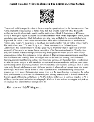 Racial Bias And Momendations In The Criminal Justice System
This overall inability to predict crime is due to many discrepancies found in the risk assessment. First
white defendants were predicted to be less risky than they actually were with white defendants
mislabeled low risk almost twice as often as black defendants. Black defendants were 45% more
likely to be assigned higher risk scores than white defendants when controlling for prior crimes, future
recidivism, age and gender. Black defendants were also twice as likely to be misclassified as being
higher risk for violent crimes than white defendants while white defendants that do reoffend with
violent crime were 63% more likely to have been misclassified as low risk for violent crime. Finally,
black defendants were 77% more likely to be ... Show more content on Helpwriting.net ...
Additionally, data from internet will not be a good way to determine whether a person is a terrorist
especially if that person has shown themselves critical of the Trump administration. This algorithm
may classify them as terrorist simply because they don t agree with current policies while clearly
disagreeing on policy does not many a person a terrorist. There are many approaches and algorithms
involved in machine learning. Some such algorithms are decision tree learning, association rule
learning, reinforcement learning and rule based machine learning. All these algorithms sound similar
to what the names suggest in which decision trees are made to make decisions and learn, association
rule learning is from discovering relations between variables, reinforcement learning is when it learns
what to do through reinforcement, and rule based learning is where rules are stored about how to use
knowledge. While these all can mirror to some extent variations of human learning and decision
making, not every aspect that occurs in a human brain is in the algorithms that exist such as the higher
level processes that occur within decision making and learning so therefore it is difficult to mirror all
human aspects of learning and behavior in AI. Due to these differences in learning, prejudice in AI is
different than the usual mechanism seen in people. While AI is able to learn stereotypes, and pick up
on language bias like humans do through types of
... Get more on HelpWriting.net ...
 