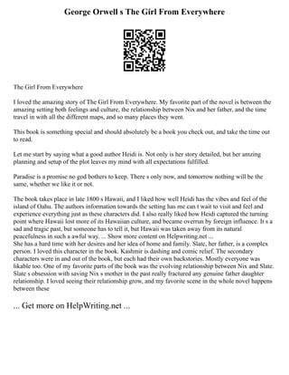George Orwell s The Girl From Everywhere
The Girl From Everywhere
I loved the amazing story of The Girl From Everywhere. My favorite part of the novel is between the
amazing setting both feelings and culture, the relationship between Nix and her father, and the time
travel in with all the different maps, and so many places they went.
This book is something special and should absolutely be a book you check out, and take the time out
to read.
Let me start by saying what a good author Heidi is. Not only is her story detailed, but her amzing
planning and setup of the plot leaves my mind with all expectations fulfilled.
Paradise is a promise no god bothers to keep. There s only now, and tomorrow nothing will be the
same, whether we like it or not.
The book takes place in late 1800 s Hawaii, and I liked how well Heidi has the vibes and feel of the
island of Oahu. The authors information towards the setting has me can t wait to visit and feel and
experience everything just as these characters did. I also really liked how Heidi captured the turning
point where Hawaii lost more of its Hawaiian culture, and became overrun by foreign influence. It s a
sad and tragic past, but someone has to tell it, but Hawaii was taken away from its natural
peacefulness in such a awful way. ... Show more content on Helpwriting.net ...
She has a hard time with her desires and her idea of home and family. Slate, her father, is a complex
person. I loved this character in the book. Kashmir is dashing and comic relief. The secondary
characters were in and out of the book, but each had their own backstories. Mostly everyone was
likable too. One of my favorite parts of the book was the evolving relationship between Nix and Slate.
Slate s obsession with saving Nix s mother in the past really fractured any genuine father daughter
relationship. I loved seeing their relationship grow, and my favorite scene in the whole novel happens
between these
... Get more on HelpWriting.net ...
 