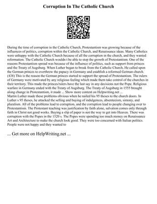 Corruption In The Catholic Church
During the time of corruption in the Catholic Church, Protestantism was growing because of the
influences of politics, corruption within the Catholic Church, and Renaissance ideas. Many Catholics
were unhappy with the Catholic Church because of all the corruption in the church, and they wanted
reformation. The Catholic Church wouldn t be able to stop the growth of Protestantism. One of the
reasons Protestantism spread was because of the influence of politics, such as support from princes
and the Treaty of Augsburg. When Luther began to break from the Catholic Church, He called upon
the German princes to overthrow the papacy in Germany and establish a reformed German church.
(438) This is the reason the German princes started to support the spread of Protestantism. The rulers
of Germany were motivated by any religious feeling which made them take control of the churches in
their territory. This made the princes/rulers have the last say in any decisions not the Pope. Religious
warfare in Germany ended with the Treaty of Augsburg. The Treaty of Augsburg in 1555 brought
along change in Protestantism, it made ... Show more content on Helpwriting.net ...
Martin Luther made these problems obvious when he nailed his 95 theses to the church doors. In
Luther s 95 theses, he attacked the selling and buying of indulgences, absenteeism, simony, and
pluralism. All of the problems lead to corruption, and the corruption lead to people changing over to
Protestantism. The Protestant teaching was justification by faith alone, salvation comes only through
faith in Christ not good works. Buying a slip of paper is not the way to get into Heaven. There was
corruption with the Popes in the 1520 s. The Popes were spending too much money on Renaissance
Art and Architecture to make the church look good. They were too concerned with Italian politics.
People were not happy and they wanted to
... Get more on HelpWriting.net ...
 