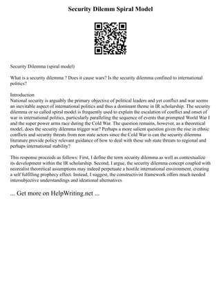 Security Dilemm Spiral Model
Security Dilemma (spiral model)
What is a security dilemma ? Does it cause wars? Is the security dilemma confined to international
politics?
Introduction
National security is arguably the primary objective of political leaders and yet conflict and war seems
an inevitable aspect of international politics and thus a dominant theme in IR scholarship. The security
dilemma or so called spiral model is frequently used to explain the escalation of conflict and onset of
war in international politics, particularly paralleling the sequence of events that prompted World War I
and the super power arms race during the Cold War. The question remains, however, as a theoretical
model, does the security dilemma trigger war? Perhaps a more salient question given the rise in ethnic
conflicts and security threats from non state actors since the Cold War is can the security dilemma
literature provide policy relevant guidance of how to deal with these sub state threats to regional and
perhaps international stability?
This response proceeds as follows: First, I define the term security dilemma as well as contextualize
its development within the IR scholarship. Second, I argue, the security dilemma concept coupled with
neorealist theoretical assumptions may indeed perpetuate a hostile international environment, creating
a self fulfilling prophecy effect. Instead, I suggest, the constructivist framework offers much needed
intersubjective understandings and ideational alternatives
... Get more on HelpWriting.net ...
 