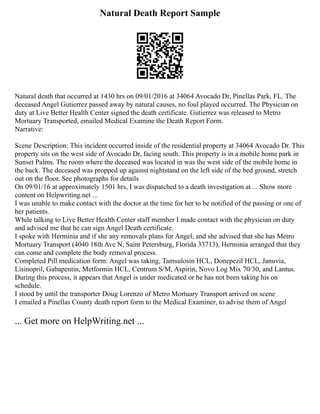 Natural Death Report Sample
Natural death that occurred at 1430 hrs on 09/01/2016 at 34064 Avocado Dr, Pinellas Park, FL. The
deceased Angel Gutierrez passed away by natural causes, no foul played occurred. The Physician on
duty at Live Better Health Center signed the death certificate. Gutierrez was released to Metro
Mortuary Transported, emailed Medical Examine the Death Report Form.
Narrative:
Scene Description: This incident occurred inside of the residential property at 34064 Avocado Dr. This
property sits on the west side of Avocado Dr, facing south. This property is in a mobile home park in
Sunset Palms. The room where the deceased was located in was the west side of the mobile home in
the back. The deceased was propped up against nightstand on the left side of the bed ground, stretch
out on the floor. See photographs for details
On 09/01/16 at approximately 1501 hrs, I was dispatched to a death investigation at ... Show more
content on Helpwriting.net ...
I was unable to make contact with the doctor at the time for her to be notified of the passing or one of
her patients.
While talking to Live Better Health Center staff member I made contact with the physician on duty
and advised me that he can sign Angel Death certificate.
I spoke with Herminia and if she any removals plans for Angel, and she advised that she has Metro
Mortuary Transport (4040 18th Ave N, Saint Petersburg, Florida 33713), Herminia arranged that they
can come and complete the body removal process.
Completed Pill medication form: Angel was taking, Tamsulosin HCL, Donepezil HCL, Januvia,
Lisinopril, Gabapentin, Metformin HCL, Centrum S/M, Aspirin, Novo Log Mix 70/30, and Lantus.
During this process, it appears that Angel is under medicated or he has not been taking his on
schedule.
I stood by until the transporter Doug Lorenzo of Metro Mortuary Transport arrived on scene
I emailed a Pinellas County death report form to the Medical Examiner, to advise them of Angel
... Get more on HelpWriting.net ...
 