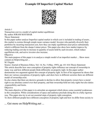Example Of Imperfect Capital Market
Article 1
Transaction cost in a model of capital market equilibrium
By author JORAM MAYSHAR
Thesis Statement
In this paper author analyse Imperfect capital market in which cost is included in trading of assets ,
this market is exmine through simple mean variance model. Investor who partially diversify their
portfolios by incurring transaction cost, how they can imply equilibrium asset prices substantially
which is different from the sharpe Lintner prices. This paper also show how market improve by
reducing trading cost due to increase in quantity of assets held by each investor, which reduce
equilibrium risk, and active investor also increase.
Objective
The main purpose of this paper is to analyse a simple model of an imperfect market ... Show more
content on Helpwriting.net ...
M. Elegido
Source: Journal of Business Ethics, Vol. 14, No. 5 (May, 1995), pp. 411 416 Thesis Statement
This article describe how ones conception of property rights influence our concept of ownership in
many way and how different people think differently on property right. In this paper author
demonstrate two argument against this concept of property right. In first of his argument he shows that
there are various conceptions of property rights ,and show how in different societies there are different
model of ownership exist.
Its also claims that there are decisive grounds to decline to allow that property owners have a moral
right to use absolute control over their property, and that ownership hold not only rights but also duties
,responsibility and limits.
Objective
The main objective of this paper is to articulate an argument which shows some essential weaknesses
in this conception. While considerations of space and audience preclude doing this in a fully rigorous
way. This paper also try to set out essential steps of property right conception.
To show different people have different conception of property right and how its differ from society to
... Get more on HelpWriting.net ...
 