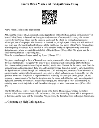 Puerto Rican Music and Its Significance Essay
Puerto Rican Music and Its Significance
Although the policies of Americanization and degradation of Puerto Rican culture heritage improved
by the United States in Puerto Rico during the early decades of the twentieth century, the utmost
concern for the United States was the strategic location of the island for political and economic
advantages, not of the people who inhabited it. Puerto Rico, though a poor colony, was a rich cultural
spot in an area of dynamic cultural influence of the Caribbean. One aspect of the Puerto Rican culture
that was greatly influenced by its location in the Caribbean and by its repossession by the United
States is music. Music permeated the daily life of Puerto Ricans (Waxer, Oct. 29). Music was the ...
Show more content on Helpwriting.net ...
Thus the bomba became known as talking drums (Glasser, 1995).
The plena, another typical form of Puerto Rican music, was considered the singing newspaper. It was
developed at the turn of the century by a lower class mulato population (made up of Puerto Rican
freed slaves and migrants from the English Antilles) on the coast. Themes for the music came from the
idiosyncrasies and normalcies of daily life, and was incorporated through a narrative verse taken from
the Spanish music culture through call and response . Call and response, another African influence, is
a component of traditional African musical expression in which a phrase is sung (chanted by part of a
group of people and that phrase is responded to by a refrain by the other part of the group. Call and
response is a component of the bomba, the plena, and the danza and still exists today as an important
ingredient of Puerto Rican music. It facilitates dialogue, and encourages a sense of community by
enabling more people to join in, which then closes the gaps between classes and races (Waxer, Oct.
29).
The third traditional form of Puerto Rican music is the danza. This genre, developed by mulato
artisans in late nineteenth century, reflected the race, class, and nationality issues which were present
at that time. As the plena and the bomba had African roots, the danza had roots in English, French, and
... Get more on HelpWriting.net ...
 