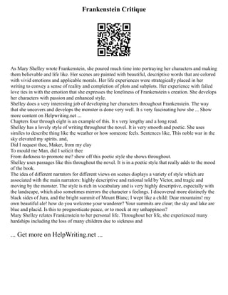Frankenstein Critique
As Mary Shelley wrote Frankenstein, she poured much time into portraying her characters and making
them believable and life like. Her scenes are painted with beautiful, descriptive words that are colored
with vivid emotions and applicable morals. Her life experiences were strategically placed in her
writing to convey a sense of reality and completion of plots and subplots. Her experience with failed
love ties in with the emotion that she expresses the loneliness of Frankenstein s creation. She develops
her characters with passion and enhanced style.
Shelley does a very interesting job of developing her characters throughout Frankenstein. The way
that she uncovers and develops the monster is done very well. It s very fascinating how she ... Show
more content on Helpwriting.net ...
Chapters four through eight is an example of this. It s very lengthy and a long read.
Shelley has a lovely style of writing throughout the novel. It is very smooth and poetic. She uses
similes to describe thing like the weather or how someone feels. Sentences like, This noble war in the
sky elevated my spirits. and,
Did I request thee, Maker, from my clay
To mould me Man, did I solicit thee
From darkness to promote me? show off this poetic style she shows throughout.
Shelley uses passages like this throughout the novel. It is in a poetic style that really adds to the mood
of the book.
The idea of different narrators for different views on scenes displays a variety of style which are
associated with the main narrators: highly descriptive and rational told by Victor, and tragic and
moving by the monster. The style is rich in vocabulary and is very highly descriptive, especially with
the landscape, which also sometimes mirrors the character s feelings. I discovered more distinctly the
black sides of Jura, and the bright summit of Mount Blanc; I wept like a child: Dear mountains! my
own beautiful ale! how do you welcome your wanderer? Your summits are clear; the sky and lake are
blue and placid. Is this to prognosticate peace, or to mock at my unhappiness?
Mary Shelley relates Frankenstein to her personal life. Throughout her life, she experienced many
hardships including the loss of many children due to sickness and
... Get more on HelpWriting.net ...
 
