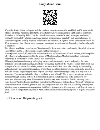 Essay about Islam
When the Soviet Union collapsed and the cold war came to an end, the world felt as if it were on the
edge of unlimited peace and prosperity. Unfortunately, new issues came to light, such as terrorism.
Terrorism is defined by Title 22 of the United States code, section 2656(d) as the pre meditated,
politically motivated violence perpetrated against noncombatant targets by sub national groups or
clandestine agents, usually intended to influence an audience. In light of recent terrorist activity in the
West, the danger that Islamic terrorism poses to national security and civilian safety has been brought
to attention.
The Islamic world does not view the West favorably. Some extremists, such as the Hizballah, view the
United States as the ... Show more content on Helpwriting.net ...
In the Quranic verse 3:30, God tells believers that acts reflect the soul of their authors, which explains
why jihad is widely represented in the minds of Muslim and non Muslim individuals in the acts
committed in the name of Islam, such as acts of terrorism.
Although jihads contains many underlying values, such as equality, peace, and purity, the most
important value of jihad is justice. Muslims view justice mainly in the realm of social interaction. An
example of social interaction where justice is an issue would be a court trial, family accountability,
and particularly government interaction. When these social institutions become seemingly unjust, it is
then that the call of jihad seems most logical. The West s understanding of jihad as a holy war is a
misnomer. The war provoked by jihad is not holy in and of itself. War is purely an attempt to bring
holiness through infinite justice. It is ironic that Islam is sometimes held to be a synonym for
terrorism, when the very word Islam comes from the root word salaam in Arabic, meaning peace.
Even though Western Islamic apologist claim that the Quran does not justify any form of violence, in
certain cases Islam tolerates, permits, and encourages war and war like acts. According to the Quran,
Muslims must always oppose oppression, but if there is ever a way to avoid war or violence it must be
taken. Most of the problem of jihad in Arab and Islamic nations is clarifying who is eligible to declare
jihad.
... Get more on HelpWriting.net ...
 