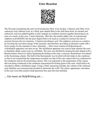 Ester Reaction
The first step in preparing the ester involved placing 10mL of an alcohol, 1 butanol, and 10mL of an
carboxylic acid, ethanoic acid, in a 50mL pear shaped flask in the staff fume hood. An alcohol and
carboxylic acid was added together as they undergo an oxidation reaction together that produces an
ester as a result, in this case, 1 butyl ethanoate. After this, the teacher added 1mL of concentrated
sulphuric acid (H2SO4) into the pear shaped flask to be used as a catalyst to increase the rate of
reaction between the two reactions, 1 butanol and ethanoic acid. The sulphuric acid acts as a catalyst
by lowering the activation energy of the reactants, and therefore, providing an alternative path with a
lower energy for the reactants to react, ultimately ... Show more content on Helpwriting.net ...
A distillation apparatus was then set up. This distillation apparatus was used to help separate the ester,
to hopefully obtain a pure ester as a distillate. The ester was distilled by heating the pear shaped with a
Bunsen burner. However, before beginning the boiling of the ester, a mercury thermometer was placed
in the fractioning column. The bulb of the thermometer was levelled with the intake to the condenser
so that it was ensured that the temperature recorded was that of the ester vapour that was condensed in
the condenser and not the fractioning column. This was important as the temperature of the vapour
that was being condensed in the condenser represented the boiling point of the ester, which had to be
recorded to obtain a distillation range. Using a 10mL measuring cylinder, the volume of the collected
ester distillate was measured and recorded to determine the yield. The clarity, appearance, and odour
of the ester were then noted to help determine how pure the ester distillate
... Get more on HelpWriting.net ...
 