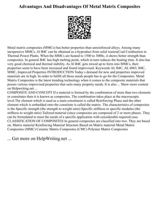Advantages And Disadvantages Of Metal Matrix Composites
Metal matrix composites (MMCs) has better properties than unreinforced alloys. Among many
inexpensive MMCs, Al B4C can be obtained as a byproduct from solid wastes(Coal Combustion in
Thermal Power Plants. When the MMCs are heated to 1500 to 3000c, it shows better strength than
composites. In general B4C has high melting point, which in turn reduces the heating time. It also has
very good chemical and thermal stability. As Al B4C gets mixed up to form into MMCs, their
properties seem to have been increased and found improvised. Keywords AL B4C, AL 6063, B4C,
MMC, Improved Properties INTRODUCTION Today s demand for new and properties improved
materials are in high. In order to fulfill all those needs people has to go for the Composites. Metal
Matrix Composites is the latest trending technology when it comes to the composite materials that
posses various improvised properties that suits many property needs. It is also ... Show more content
on Helpwriting.net ...
COMPOSITE AND CONCEPT If a material is formed by the combination of more than two elements
or constitutes then it is known as composites. The combination takes place at the macroscopic
level.The element which is used as a main constituent is called Reinforcing Phase and the other
element which is embedded onto the constitute is called the matrix. The characteristics of composites
is the Specific strength (the strength to weight ratio) Specific stiffness or specific modulus (the
stiffness to weight ratio) Tailored material (since composites are composed of 2 or more phases. They
can be formulated to meet the needs of a specific application with considerable required case.
CLASSIFICATION OF COMPOSITES In general composites are classified into two. They are based
on, Matrix material Reinforcing Material Structure Based on Matrix material Metal Matrix
Composites (MMC) Ceramic Matrix Composites (CMC) Polymer Matrix Composites
... Get more on HelpWriting.net ...
 