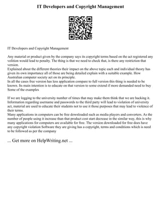 IT Developers and Copyright Management
IT Developers and Copyright Management
Any material or product given by the company says its copyright terms based on the act registered any
volition would lead to penalty. The thing is that we need to check that, is there any restriction that
version.
Explained about the different theories their impact on the above topic each and individual theory has
given its own importance all of those are being detailed explain with a suitable example. How
Australian computer society act on its principle.
In all the cases free version has less application compare to full version this thing is needed to be
known. Its main intention is to educate on that version to some extend if more demanded need to buy
Some of the examples
If we are logging to the university number of times that may make them think that we are hacking it.
Information regarding username and passwords to the third party will lead to violation of university
act, material are used to educate their students not to use it those purposes that may lead to violence of
their terms.
Many applications in computers can be free downloaded such as media players and converters. As the
number of people using it increase than that product cost start decrease in the similar way, this is why
many applications for computers are available for free. The version downloaded for free does have
any copyright violation Software they are giving has a copyright, terms and conditions which is need
to be followed as per the company
... Get more on HelpWriting.net ...
 
