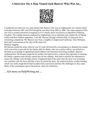A Interview On A Man Named Jack Bauwer Who Was An...
I conducted my interview on a man named Jack Bauwer who was an Afghanistan war veteran which
took place between 2001 and 2014 though he was there from 2001 to 2006. The major purpose of the
war was to counter terrorism in response to 9/11 attacks and it was known as Operation Enduring
Freedom. The combat mission conducted in Afghanistan was to eliminate and weaken the Al Qaeda
militia and their Taliban supporters. I met Mr. Bauwer through a friend while we had gone for a
swimming competition. Mr. Bauwer was Tony s neighbor at Inglewood California. Tony Michaels,
Kim and I were present at the time of the interview.
Memory Jogging
Mr Bauwer joined the army when he was 25 years old forced by circumstances to abandon his studies
at the university to provide for his family after his father, who was a police officer, was killed in a
shootout in an attempt to apprehend armed robbers who had been terrorizing residents. Bauwer
explained how life became tough for his mother who did not have a decent job especially in meeting
the family expenses and still pay school fees for the siblings. Jack had to sacrifice his education to
ensure his siblings went through school. It happened that at the same time the army was recruiting
new members into the force and that is how he joined the army. He underwent basic combat training,
which was really tough but he had no option but to persevere and face the challenges as they came.
Many of his counterparts quit in the process. Jack was enlisted in
... Get more on HelpWriting.net ...
 