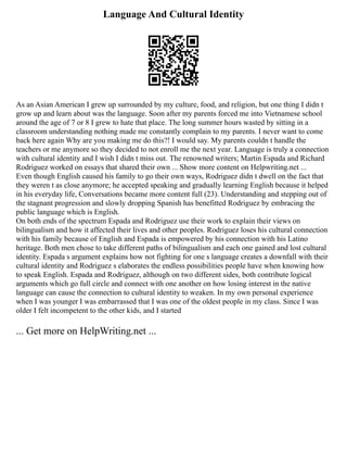 Language And Cultural Identity
As an Asian American I grew up surrounded by my culture, food, and religion, but one thing I didn t
grow up and learn about was the language. Soon after my parents forced me into Vietnamese school
around the age of 7 or 8 I grew to hate that place. The long summer hours wasted by sitting in a
classroom understanding nothing made me constantly complain to my parents. I never want to come
back here again Why are you making me do this?! I would say. My parents couldn t handle the
teachers or me anymore so they decided to not enroll me the next year. Language is truly a connection
with cultural identity and I wish I didn t miss out. The renowned writers; Martin Espada and Richard
Rodriguez worked on essays that shared their own ... Show more content on Helpwriting.net ...
Even though English caused his family to go their own ways, Rodriguez didn t dwell on the fact that
they weren t as close anymore; he accepted speaking and gradually learning English because it helped
in his everyday life, Conversations became more content full (23). Understanding and stepping out of
the stagnant progression and slowly dropping Spanish has benefitted Rodriguez by embracing the
public language which is English.
On both ends of the spectrum Espada and Rodriguez use their work to explain their views on
bilingualism and how it affected their lives and other peoples. Rodriguez loses his cultural connection
with his family because of English and Espada is empowered by his connection with his Latino
heritage. Both men chose to take different paths of bilingualism and each one gained and lost cultural
identity. Espada s argument explains how not fighting for one s language creates a downfall with their
cultural identity and Rodriguez s elaborates the endless possibilities people have when knowing how
to speak English. Espada and Rodriguez, although on two different sides, both contribute logical
arguments which go full circle and connect with one another on how losing interest in the native
language can cause the connection to cultural identity to weaken. In my own personal experience
when I was younger I was embarrassed that I was one of the oldest people in my class. Since I was
older I felt incompetent to the other kids, and I started
... Get more on HelpWriting.net ...
 