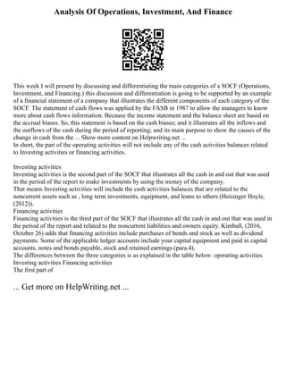 Analysis Of Operations, Investment, And Finance
This week I will present by discussing and differentiating the main categories of a SOCF (Operations,
Investment, and Financing.) this discussion and differentiation is going to be supported by an example
of a financial statement of a company that illustrates the different components of each category of the
SOCF. The statement of cash flows was applied by the FASB in 1987 to allow the managers to know
more about cash flows information. Because the income statement and the balance sheet are based on
the accrual biases. So, this statement is based on the cash biases; and it illustrates all the inflows and
the outflows of the cash during the period of reporting; and its main purpose to show the causes of the
change in cash from the ... Show more content on Helpwriting.net ...
In short, the part of the operating activities will not include any of the cash activities balances related
to Investing activities or financing activities.
Investing activities
Investing activities is the second part of the SOCF that illustrates all the cash in and out that was used
in the period of the report to make investments by using the money of the company.
That means Investing activities will include the cash activities balances that are related to the
noncurrent assets such as , long term investments, equipment, and loans to others (Heisinger Hoyle,
(2012)).
Financing activities
Financing activities is the third part of the SOCF that illustrates all the cash in and out that was used in
the period of the report and related to the noncurrent liabilities and owners equity. Kimball, (2016,
October 26) adds that financing activities include purchases of bonds and stock as well as dividend
payments. Some of the applicable ledger accounts include your capital equipment and paid in capital
accounts, notes and bonds payable, stock and retained earnings (para.4).
The differences between the three categories is as explained in the table below: operating activities
Investing activities Financing activities
The first part of
... Get more on HelpWriting.net ...
 