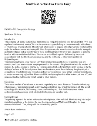 Southwest Porters Five Forces Essay
EWMBA 299 Competitive Strategy
Southwest Airlines
Introduction
The domestic US airline industry has been intensely competitive since it was deregulated in 1978. In a
regulated environment, most of the cost increases were passed along to consumers under a fixed rate
of return based pricing scheme. This allowed labor unions to acquire a lot of power and workers at the
major incumbent carriers were overpaid. After deregulation, the incumbent carriers felt the most pain,
and the floodgates had opened for newer more nimble carriers with lower cost structures to compete
head on with the established airlines. There were several bankruptcies followed by a wave of
consolidation with the fittest carriers surviving and the rest being ... Show more content on
Helpwriting.net ...
The minimum efficient scale was not very high since airlines could choose to compete in a few
markets, and costs were more or less proportional to the number of flights offered and the number of
markets the airline wanted to operate in. The main consideration for profitable entry seemed to be the
ability of airlines to fill their airplanes above the breakeven point. In an industry fraught with price
competition, brand identity and reputation did not have significant value either. In the airline industry,
exit costs are not very high either. Planes could be easily redeployed to other markets, or sold off, and
gates and landing rights could be sub leased to other carriers.
Substitutes
There are a number of substitutes to air travel, especially over short distances. These include taking
other modes of transportation such as driving, taking the train etc., or not traveling at all. The use of
technology (like WebEx, NetMeeting, video conferencing etc.) that facilitates remote virtual
collaboration is becoming a good substitute for business air travel as well.
Supplier Power
The primary inputs to the airline industry include airplanes, labor and fuel. There are only two major
manufacturers (three at the time of the case Boeing, Airbus and McDonnell Douglas) for large
commercial aircraft. This, along with the relationship specific
Sankar Ram Sundaresan
Page 2 of 7
EWMBA 299 Competitive Strategy
 