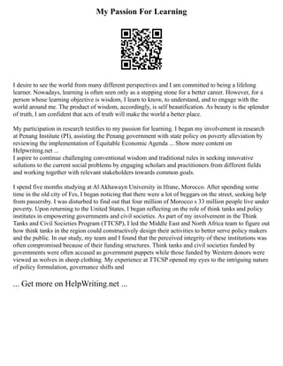 My Passion For Learning
I desire to see the world from many different perspectives and I am committed to being a lifelong
learner. Nowadays, learning is often seen only as a stepping stone for a better career. However, for a
person whose learning objective is wisdom, I learn to know, to understand, and to engage with the
world around me. The product of wisdom, accordingly, is self beautification. As beauty is the splendor
of truth, I am confident that acts of truth will make the world a better place.
My participation in research testifies to my passion for learning. I began my involvement in research
at Penang Institute (PI), assisting the Penang government with state policy on poverty alleviation by
reviewing the implementation of Equitable Economic Agenda ... Show more content on
Helpwriting.net ...
I aspire to continue challenging conventional wisdom and traditional rules in seeking innovative
solutions to the current social problems by engaging scholars and practitioners from different fields
and working together with relevant stakeholders towards common goals.
I spend five months studying at Al Akhawayn University in Ifrane, Morocco. After spending some
time in the old city of Fes, I began noticing that there were a lot of beggars on the street, seeking help
from passersby. I was disturbed to find out that four million of Morocco s 33 million people live under
poverty. Upon returning to the United States, I began reflecting on the role of think tanks and policy
institutes in empowering governments and civil societies. As part of my involvement in the Think
Tanks and Civil Societies Program (TTCSP), I led the Middle East and North Africa team to figure out
how think tanks in the region could constructively design their activities to better serve policy makers
and the public. In our study, my team and I found that the perceived integrity of these institutions was
often compromised because of their funding structures. Think tanks and civil societies funded by
governments were often accused as government puppets while those funded by Western donors were
viewed as wolves in sheep clothing. My experience at TTCSP opened my eyes to the intriguing nature
of policy formulation, governance shifts and
... Get more on HelpWriting.net ...
 