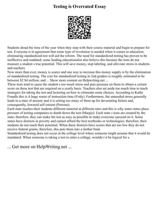 Testing is Overrated Essay
Students dread the time of the year when they stop with their course material and begin to prepare for
test. Everyone is in agreement that some type of revolution is needed when it comes to education;
eliminating standardized test will aid the reform. The need for standardized testing has proven to be
ineffective and outdated; some leading educationalist also believe this because the tests do not
measure a student s true potential. This will save money, stop labeling, and alleviate stress in students
and teachers.
Now more than ever, money is scarce and one way to increase this money supply is by the elimination
of standardized testing. The cost for standardized testing in 2nd graders is roughly estimated to be
between $2 $4 million, and ... Show more content on Helpwriting.net ...
These tests tend to cause the student s too much stress and puts pressure on them to obtain a certain
score on these test that are required on a yearly basis. Teachers also set aside too much time to teach
strategies for taking the test and lecturing on how to eliminate some choices. According to Kathy
Frandle this is A huge waste of instruction time (Fridy). Furthermore, the unneeded stress generally
leads to a state of anxiety and it is setting too many of them up for devastating failure and,
consequently, lowered self esteem (Perrone).
Each state teaches their students different material at different rates and this is why some states place
pressure of testing companies to dumb down the test (Margie). Each state s tests are created by the
state; therefore, they can make the test as easy as possible to make everyone succeed on it. Some
states have districts in poverty and cannot afford the best textbooks or technologies; therefore, their
students do not reach their potential. When these districts have scores that are too low they do not
receive federal grants; therefore, this puts them into a further bind.
Standardized testing does not occur at the college level where someone might assume that it would be
mandated. When someone is taking a test to enter a college, wouldn t it be logical for a
... Get more on HelpWriting.net ...
 