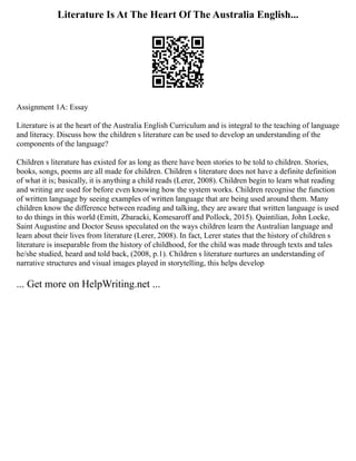 Literature Is At The Heart Of The Australia English...
Assignment 1A: Essay
Literature is at the heart of the Australia English Curriculum and is integral to the teaching of language
and literacy. Discuss how the children s literature can be used to develop an understanding of the
components of the language?
Children s literature has existed for as long as there have been stories to be told to children. Stories,
books, songs, poems are all made for children. Children s literature does not have a definite definition
of what it is; basically, it is anything a child reads (Lerer, 2008). Children begin to learn what reading
and writing are used for before even knowing how the system works. Children recognise the function
of written language by seeing examples of written language that are being used around them. Many
children know the difference between reading and talking, they are aware that written language is used
to do things in this world (Emitt, Zbaracki, Komesaroff and Pollock, 2015). Quintilian, John Locke,
Saint Augustine and Doctor Seuss speculated on the ways children learn the Australian language and
learn about their lives from literature (Lerer, 2008). In fact, Lerer states that the history of children s
literature is inseparable from the history of childhood, for the child was made through texts and tales
he/she studied, heard and told back, (2008, p.1). Children s literature nurtures an understanding of
narrative structures and visual images played in storytelling, this helps develop
... Get more on HelpWriting.net ...
 