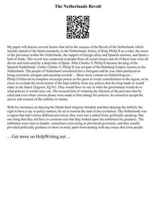 The Netherlands Revolt
My paper will discuss several factors that led to the success of the Revolt of the Netherlands which
include; hatred of the Spain monarchy in the Netherlands, failure of King Philip II as a ruler, the union
of the provinces within the Netherlands, the support of foreign allies and Spanish enemies, and Spain s
lack of funds. This revolt was composed of people from all social classes and all of these men were all
driven and motivated by a deep hate of Spain. After Charles V, Philip II became the king of the
Spanish Netherlands. Unlike Charles V, Philip II was not part of the Habsburg Empire, known as the
Netherlands. The people of Netherland considered him a foreigner and he was often portrayed as
being extremely arrogant and uncaring towards ... Show more content on Helpwriting.net ...
Philip II believed in complete sovereign power on his quest to create centralization in the region, so he
chose to exclude the involvement of the high nobility from any polices that the king made or would
make in the future (Zagorin, Pg.91). They would have no say in what the government would do or
what policies it would carry out. The accused him of violating the liberties of the province that he
ruled and even when various please were made to him change his policies, he refused to accept the
advice and consent of the nobility or estates.
With his insistence on denying the Dutch their religious freedom and then denying the nobility the
right to have a say in policy matters, he set in motion the start of the revolution. The Netherlands was
a region that had various different provinces; they were not a united front, politically speaking. But
one thing that they did have in common was that they looked upon the noblemen for guidance. The
noblemen were seen as leaders, sometimes even acting as provincial governors, and they usually
provided politically guidance to those in need, apart from dealing with any issues that town people
... Get more on HelpWriting.net ...
 