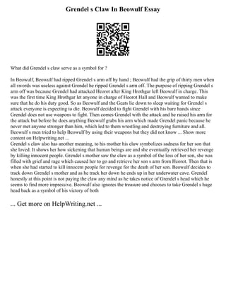 Grendel s Claw In Beowulf Essay
What did Grendel s claw serve as a symbol for ?
In Beowulf, Beowulf had ripped Grendel s arm off by hand ; Beowulf had the grip of thirty men when
all swords was useless against Grendel he ripped Grendel s arm off. The purpose of ripping Grendel s
arm off was because Grendel had attacked Heorot after King Hrothgar left Beowulf in charge. This
was the first time King Hrothgar let anyone in charge of Heorot Hall and Beowulf wanted to make
sure that he do his duty good. So as Beowulf and the Geats lie down to sleep waiting for Grendel s
attack everyone is expecting to die. Beowulf decided to fight Grendel with his bare hands since
Grendel does not use weapons to fight. Then comes Grendel with the attack and he raised his arm for
the attack but before he does anything Beowulf grabs his arm which made Grendel panic because he
never met anyone stronger than him, which led to them wrestling and destroying furniture and all.
Beowulf s men tried to help Beowulf by using their weapons but they did not know ... Show more
content on Helpwriting.net ...
Grendel s claw also has another meaning, to his mother his claw symbolizes sadness for her son that
she loved. It shows her how sickening that human beings are and she eventually retrieved her revenge
by killing innocent people. Grendel s mother saw the claw as a symbol of the loss of her son, she was
filled with grief and rage which caused her to go and retrieve her son s arm from Heorot. Then that is
when she had started to kill innocent people for revenge for the death of her son. Beowulf decides to
track down Grendel s mother and as he track her down he ends up in her underwater cave. Grendel
honestly at this point is not paying the claw any mind as he takes notice of Grendel s head which he
seems to find more impressive. Beowulf also ignores the treasure and chooses to take Grendel s huge
head back as a symbol of his victory of both
... Get more on HelpWriting.net ...
 