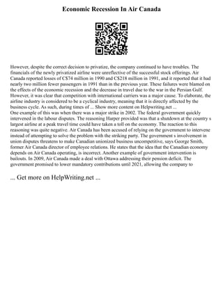 Economic Recession In Air Canada
However, despite the correct decision to privatize, the company continued to have troubles. The
financials of the newly privatized airline were unreflective of the successful stock offerings. Air
Canada reported losses of C$74 million in 1990 and C$218 million in 1991, and it reported that it had
nearly two million fewer passengers in 1991 than in the previous year. These failures were blamed on
the effects of the economic recession and the decrease in travel due to the war in the Persian Gulf.
However, it was clear that competition with international carriers was a major cause. To elaborate, the
airline industry is considered to be a cyclical industry, meaning that it is directly affected by the
business cycle. As such, during times of ... Show more content on Helpwriting.net ...
One example of this was when there was a major strike in 2002. The federal government quickly
intervened in the labour disputes. The reasoning Harper provided was that a shutdown at the country s
largest airline at a peak travel time could have taken a toll on the economy. The reaction to this
reasoning was quite negative. Air Canada has been accused of relying on the government to intervene
instead of attempting to solve the problem with the striking party. The government s involvement in
union disputes threatens to make Canadian unionized business uncompetitive, says George Smith,
former Air Canada director of employee relations. He states that the idea that the Canadian economy
depends on Air Canada operating, is incorrect. Another example of government intervention is
bailouts. In 2009, Air Canada made a deal with Ottawa addressing their pension deficit. The
government promised to lower mandatory contributions until 2021, allowing the company to
... Get more on HelpWriting.net ...
 
