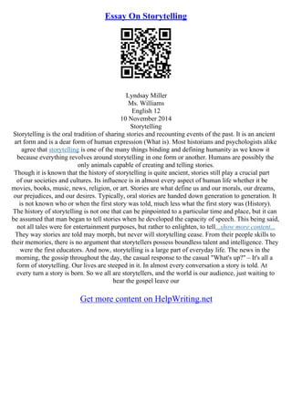 Essay On Storytelling
Lyndsay Miller
Ms. Williams
English 12
10 November 2014
Storytelling
Storytelling is the oral tradition of sharing stories and recounting events of the past. It is an ancient
art form and is a dear form of human expression (What is). Most historians and psychologists alike
agree that storytelling is one of the many things binding and defining humanity as we know it
because everything revolves around storytelling in one form or another. Humans are possibly the
only animals capable of creating and telling stories.
Though it is known that the history of storytelling is quite ancient, stories still play a crucial part
of our societies and cultures. Its influence is in almost every aspect of human life whether it be
movies, books, music, news, religion, or art. Stories are what define us and our morals, our dreams,
our prejudices, and our desires. Typically, oral stories are handed down generation to generation. It
is not known who or when the first story was told, much less what the first story was (History).
The history of storytelling is not one that can be pinpointed to a particular time and place, but it can
be assumed that man began to tell stories when he developed the capacity of speech. This being said,
not all tales were for entertainment purposes, but rather to enlighten, to tell...show more content...
They way stories are told may morph, but never will storytelling cease. From their people skills to
their memories, there is no argument that storytellers possess boundless talent and intelligence. They
were the first educators. And now, storytelling is a large part of everyday life. The news in the
morning, the gossip throughout the day, the casual response to the casual "What's up?" – It's all a
form of storytelling. Our lives are steeped in it. In almost every conversation a story is told. At
every turn a story is born. So we all are storytellers, and the world is our audience, just waiting to
hear the gospel leave our
Get more content on HelpWriting.net
 
