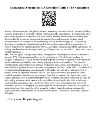 Managerial Accounting Is A Discipline Within The Accounting
Managerial accounting is a discipline within the accounting community that focuses on providing
valuable information to the leaders of their organization. The importance of the community relies
on its ability to provide information that is not readily found in traditional financial statements
developed in the accounting department for reporting to outside agencies. Activity based
managementutilizes information developed using activity based costing (ABC) to accurately
determine product costs. Accurate and detailed information is required for an organization to
reliably budget for the upcoming quarter or year. A complete understanding of the significance of
activity based costing and thorough knowledge of budget concepts are critical... Show more content
on Helpwriting.net ...
ABC provides a path to assign the overhead to the product requiring the overhead. In the above
scenario, 75% of the production efforts are for product A, so 75% of the overhead can be
assigned to product A. Activity based costing attempts to overcome the perceived deficiencies in
traditional costing methods by more closely aligning activities with products. This requires
abandoning the traditional division between product and period costs, instead seeking to find a
more direct linkage between activities, costs, and products (Walther, 2010). ABC is very beneficial
to organizations that produce many products. ABC applies all costs (direct and indirect) to a
product s cost. To apply the principles of ABC, and organization must first gather all of the
available cost information for the organization. Once this is complete, the organization must
identify activities. This is an important step because too many activities will become too large an
undertaking to manage while too few will not yield the desired results. Once the activities are
identified, the organization must identify traceable costs. These are costs that can be directly
related to a product. At this point, one must assign the remaining costs. These are costs, such as
janitorial services that cannot be tied to a specific product. Once all costs are assigned, the
organization must determine the per activity allocation rates. For instance, if it costs a company
$10,000 to
... Get more on HelpWriting.net ...
 