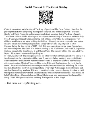 Social Context In The Great Gatsby
Cultural context and social setting of The King s Speech and The Great Gatsby. I have had the
privilege to study two compelling masterpieces this year. The enthralling novel The Great
Gatsby by F.Scott Fitzgerald and the exceptional visual sensation that is The King s Speech .
The cultural context alludes what aspects are relevant to the society of that world and their daily
lives. I was very intrigued when comparing both of these texts While the texts presents very
different worlds there are some striking similarities. Ultimately each text creates its own unique
universe which impacts the protagonist in a variety of ways The king s Speech is set in
England during the time period of 1925 1939. This was a very tense period since England was
still recovering from The Great War and was leading to the Wall Street Crash in 1929.England at
the time was ruled by King George V and Queen Mary. The majority of this film was set at The
Duke... Show more content on Helpwriting.net ...
In The King s Speech The main protagonists are either members of the English Royal family or a
family man from the colonies in middle class. A moment of class snobbery was availed in the
film when Bertie and Elizabeth went to Balmoral castle to attend one of David and Wallace s
extravagant parties. This itself was a red flag to the Duke and Duchess since the royal family
doesn t throw such informal and decadent parties since they too respected and classy for events
like that. Elizabeth s short wit and tempered and vivid when Wallis greets them informally and
acted as if everything was hers. This was evident in the mise en scene showing her close up with
the expensive chandelier overhead. Elizabeth rudely brushed her off then stated I was invited on
behalf of the king . Afterwards her and Churchill discussed how a commoner like her couldn t
marry David. This proves the class snobbery that is present in The King s
... Get more on HelpWriting.net ...
 