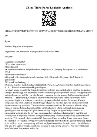 China Third Party Logistics Analysis
CHINA THIRD PARTY LOTISTICS SURVEY AND BETTER LOGISTICS COMPANY STUDY
BY
S.guo
Business Logistics Management
Hogeschool van Arnhem en Nijmegen HAN University.2009
6/9/2009
1 Acknowledgements3
2 Executive summary:4
3 Introduction6
4 Company description and problems of company7 4.1 Company description7 4.2 Problems of
BTL9
5 Problem definitions10
6 Research objectives and research questions10 6.1 Research objectives:10 6.2 Research
questions11
7 Research methodology11
8 Chinese logistics market and development of 3PL12 8.1 A Chinese logistics market analysis:12
8.1.1 ... Show more content on Helpwriting.net ...
However, as one looks to the future, technology will play an essential role in enabling the desired
changes. Technology will help make feasible the new logistic capabilities needed to support future
industrial concepts and the type of efficient, responsive logistic system that business forces will
demand .[1] Traditionally, China is a country with relatively weak formal institutions; more
importance is given to informal constraints, e.g. personal relationships. As a result, Chinese
companies rely upon a network based strategy of growth, based on personal trust and informal
agreements among managers. These are important considerations for managers when forming
business relationships and designing their supply chains in China. Although customers are
spending more on average for logistics outsourcing, the percentage of budget devoted to
outsourcing logistics, and the services outsourced, haven t changed dramatically over the past
several years. Companies continue their general tendency to outsource relatively commoditized
services .[2] As a result of the market shift from cost driven to quality driven in the near future,
the strategies for logistics service providers will include: more flexibility, quicker handling, better
price stability, higher transparency and increased professionalism, in order to meet the challenges.
The next five years will see a significant increase in outsourcing activity. 3PLs will be the main
beneficiaries of this process and as the
 