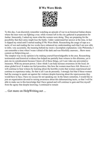 If We Were Birds
To this day, I can discretely remember watching an episode of war in an historical Indian drama
where the men were out fighting a war, while women left in the city gathered in preparation for
Jauhar. Innocently, I asked my mom what the women were doing. They are preparing for the
possibility that their army might lose the battle. I didn t understand her answer at the time, in fact
it slipped my mind until I started reading If We Were Birds. Researching the usage of rape as a
tactic of war and reading the two works have enhanced my understanding such that I am now able
to infer, very accurately, the meaning behind my mom s incomplete explanation. Like Philomela, I
can remember a time when I wasn t afraid of the dark and was blissfully unaware... Show more
content on Helpwriting.net ...
The simplest way in my opinion is by making yourself knowledgeable in the area. Researching
testimonials and historical evidence has helped me partially bear witness to this dilemma, yet it
puts me in a predicament because I know all of these things, yet I can t take any preventative
measures. With my present power, I don t think I can help increase awareness on the local, let
alone global level. It makes me feel powerless, like how the women must have felt. However, I
will continue to bear witness by learning about the horrible events that women experienced and
continue to experience today, for that is all I can do presently. I strongly feel that if those women
had the courage to speak out against the violence despite knowing about the repercussions they
would have to face, I have no excuse for not speaking out. In the future sometime, I would like to
join an organization devoted to raising awareness about this dehumanizing tactic, so that I will be
able to make use to this knowledge that I have gained and will continue to gain and free myself
from the agony that despite knowing, I continued to remain
... Get more on HelpWriting.net ...
 
