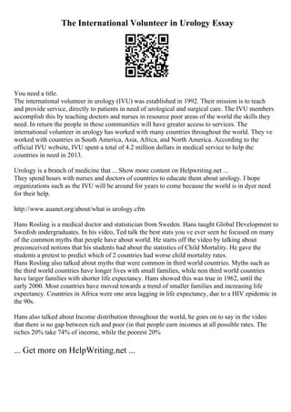 The International Volunteer in Urology Essay
You need a title.
The international volunteer in urology (IVU) was established in 1992. Their mission is to teach
and provide service, directly to patients in need of urological and surgical care. The IVU members
accomplish this by teaching doctors and nurses in resource poor areas of the world the skills they
need. In return the people in these communities will have greater access to services. The
international volunteer in urology has worked with many countries throughout the world. They ve
worked with countries in South America, Asia, Africa, and North America. According to the
official IVU website, IVU spent a total of 4.2 million dollars in medical service to help the
countries in need in 2013.
Urology is a branch of medicine that ... Show more content on Helpwriting.net ...
They spend hours with nurses and doctors of countries to educate them about urology. I hope
organizations such as the IVU will be around for years to come because the world is in dyer need
for their help.
http://www.auanet.org/about/what is urology.cfm
Hans Rosling is a medical doctor and statistician from Sweden. Hans taught Global Development to
Swedish undergraduates. In his video, Ted talk the best stats you ve ever seen he focused on many
of the common myths that people have about world. He starts off the video by talking about
preconceived notions that his students had about the statistics of Child Mortality. He gave the
students a pretest to predict which of 2 countries had worse child mortality rates.
Hans Rosling also talked about myths that were common in third world countries. Myths such as
the third world countries have longer lives with small families, while non third world countries
have larger families with shorter life expectancy. Hans showed this was true in 1962, until the
early 2000. Most countries have moved towards a trend of smaller families and increasing life
expectancy. Countries in Africa were one area lagging in life expectancy, due to a HIV epidemic in
the 90s.
Hans also talked about Income distribution throughout the world, he goes on to say in the video
that there is no gap between rich and poor (in that people earn incomes at all possible rates. The
riches 20% take 74% of income, while the poorest 20%
... Get more on HelpWriting.net ...
 