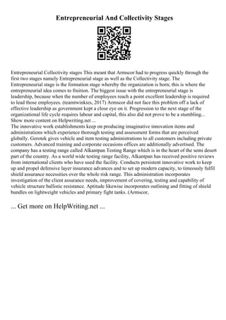 Entrepreneurial And Collectivity Stages
Entrepreneurial Collectivity stages This meant that Armscor had to progress quickly through the
first two stages namely Entrepreneurial stage as well as the Collectivity stage. The
Entrepreneurial stage is the formation stage whereby the organization is born; this is where the
entrepreneurial idea comes to fruition. The biggest issue with the entrepreneurial stage is
leadership, because when the number of employees reach a point excellent leadership is required
to lead those employees. (teamtwinkies, 2017) Armscor did not face this problem off a lack of
effective leadership as government kept a close eye on it. Progression to the next stage of the
organizational life cycle requires labour and capital, this also did not prove to be a stumbling...
Show more content on Helpwriting.net ...
The innovative work establishments keep on producing imaginative innovation items and
administrations which experience thorough testing and assessment forms that are perceived
globally. Gerotek gives vehicle and item testing administrations to all customers including private
customers. Advanced training and corporate occasions offices are additionally advertised. The
company has a testing range called Alkantpan Testing Range which is in the heart of the semi desert
part of the country. As a world wide testing range facility, Alkantpan has received positive reviews
from international clients who have used the facility. Conducts persistent innovative work to keep
up and propel defensive layer insurance advances and to set up modern capacity, to timeously fulfil
shield assurance necessities over the whole risk range. This administration incorporates
investigation of the client assurance needs, improvement of covering, testing and capability of
vehicle structure ballistic resistance. Aptitude likewise incorporates outlining and fitting of shield
bundles on lightweight vehicles and primary fight tanks. (Armscor,
... Get more on HelpWriting.net ...
 