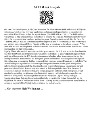 DREAM Act Analysis
On 2001 The Development, Relief, and Education for Alien Minors (DREAM) Act (S.1291) was
introduced, which would provided legal status and educational opportunities to students who
entered the United States before the age of sixteen (The DREAM Act, 2011). The DREAM Act
was created to help undocumented individuals to achieve the so called American dream for many
this is the opportunity that has been waiting for years. According to the article Get the Facts On
The DREAM Act by Luis Miranda states three objectives are: * The Dream Act will contribute to
our military s recruitment Efforts *Youth will be able to contribute to the global economy * The
DREAM Act will have important economic benefits The Dream Act has several benefits for... Show
more content on Helpwriting.net ...
legally. Those who applied sometimes wait for years to enter the U.S. and to obtain these benefits
like how the Dream Act programs is allowing these individuals to gain. Opponents against these
policies will argue that the U.S. immigration system is broken when it comes to enforcing the
immigration laws. Furthermore, ant immigrant groups are the most active organizations against
this policy, one organization that has expressed their concerns against Dream Act is called the The
American Legion organization an nont for profit organization that works gains immigration
reform.Those who are part of the American Legion consist of discharged veterans and current
personnel of the United States Army who served in different periods of the War. On several
occasions American has launched several campaign against undocumented immigrants, which
consists by providing booklets and plan fits to their members with information regarding the
threats of these policy. According to the article The American Legion: Policy on Legal
Immigration stated that An alien who is not lawfully present in the United States shall not be
eligible on the basis of residence within a State ... for any postsecondary education benefit unless a
citizen or national of the United States is eligible for such a benefit.
... Get more on HelpWriting.net ...
 