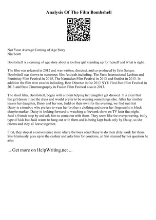 Analysis Of The Film Bombshell
Not Your Average Coming of Age Story
Nia Scott
Bombshell is a coming of age story about a tomboy girl standing up for herself and what is right.
The film was released in 2012 and was written, directed, and co produced by Erin Sanger.
Bombshell was shown in numerous film festivals including, The Paris International Lesbian and
Feministy Film Festival in 2015, The Nantucket Film Festival in 2013 and Outfest in 2013. In
addition the film won awards including, Best Director in the 2013 NYU First Run Film Festival in
2013 and Best Cinematography in Fusion Film Festival also in 2013.
The short film, Bombshell, began with a mom helping her daughter get dressed. It is clear that
the girl doesn t like the dress and would prefer to be wearing somethings else. After her mother
leaves her daughter, Daisy and her son, Judd on their own for the evening, we find out that
Daisy is a tomboy who prefers to wear her brother s clothing and cover her fingernails in black
sharpie marker. Daisy is looking forward to watching a firework show on TV later that night.
Judd s friends stop by and ask him to come out with them. They seem like the overpowering, bully
type of kids but Judd wants to hang out with them and is being kept back only by Daisy, so she
relents and they all leave together.
First, they stop at a convenience store where the boys send Daisy to do their dirty work for them.
She hilariously goes up to the cashier and asks him for condoms, at first stunned by her question he
asks
... Get more on HelpWriting.net ...
 