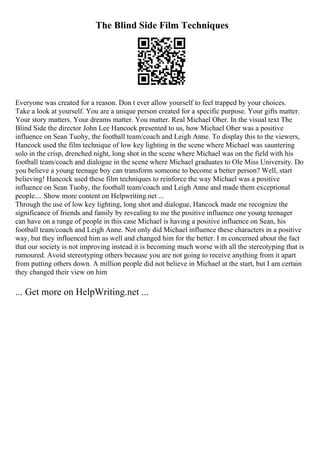 The Blind Side Film Techniques
Everyone was created for a reason. Don t ever allow yourself to feel trapped by your choices.
Take a look at yourself. You are a unique person created for a specific purpose. Your gifts matter.
Your story matters. Your dreams matter. You matter. Real Michael Oher. In the visual text The
Blind Side the director John Lee Hancock presented to us, how Michael Oher was a positive
influence on Sean Tuohy, the football team/coach and Leigh Anne. To display this to the viewers,
Hancock used the film technique of low key lighting in the scene where Michael was sauntering
solo in the crisp, drenched night, long shot in the scene where Michael was on the field with his
football team/coach and dialogue in the scene where Michael graduates to Ole Miss University. Do
you believe a young teenage boy can transform someone to become a better person? Well, start
believing! Hancock used these film techniques to reinforce the way Michael was a positive
influence on Sean Tuohy, the football team/coach and Leigh Anne and made them exceptional
people.... Show more content on Helpwriting.net ...
Through the use of low key lighting, long shot and dialogue, Hancock made me recognize the
significance of friends and family by revealing to me the positive influence one young teenager
can have on a range of people in this case Michael is having a positive influence on Sean, his
football team/coach and Leigh Anne. Not only did Michael influence these characters in a positive
way, but they influenced him as well and changed him for the better. I m concerned about the fact
that our society is not improving instead it is becoming much worse with all the stereotyping that is
rumoured. Avoid stereotyping others because you are not going to receive anything from it apart
from putting others down. A million people did not believe in Michael at the start, but I am certain
they changed their view on him
... Get more on HelpWriting.net ...
 