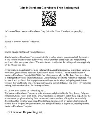 Why Is Northern Correboree Frog Endangered
1)Common Name: Northern Corroboree Frog. Scientific Name: Pseudophryne pengilleyi.
2)
Source: Australian National Herbarium.
3)
Source: Special Profile and Threats Database.
4)Male Northern Correboree Frogs move into the breeding sites in summer and call their mates
in late January to early March from covered mossy chambers at the edges of Sphagnum Bog
pools and other overgrown places. When the females briefly visit the calling males they typically
lay 20 30 eggs in a nest.
5)The Northern Correboree Frog is an endangered species that is restricted to montane, subalpine
woodlands, grassland and heathland 1,000 metres above sea level. The estimated amount of
Northern Correboree Frogs is 1000 5000. One of the reasons why the Northern Correboree Frog
is endangered is because of climate change. Climate change affects the Northern Correboree Frog
because it was predicted that its population would decrease in winter and spring precipitation
because, this would make one of the popular breeding habitats (edges of bog pools) very saturated
and dry, which makes it hard for the frogs to breed.
6) ... Show more content on Helpwriting.net ...
The Northern Correboree Frogs were quite abundant and plentiful in the Fiery Range. Only one
population, Ginni Flats ( a sub alpine area), was monitored annually, and in these inspections, the
scientists and people monitoring these sites found out the numbers of frogs had substantially
dropped and has been low ever since. Despite these statistics, with my gathered information I
assume that in the past 200 years till now, had a huge difference in population, meaning that the
Northern Correboree Frogs are
... Get more on HelpWriting.net ...
 