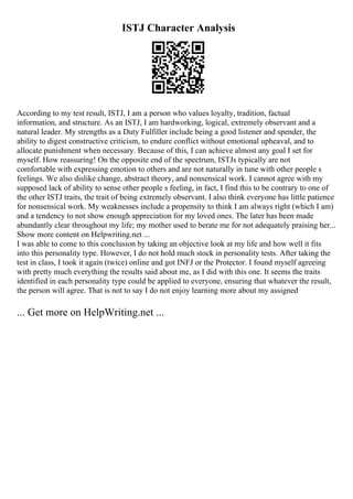 ISTJ Character Analysis
According to my test result, ISTJ, I am a person who values loyalty, tradition, factual
information, and structure. As an ISTJ, I am hardworking, logical, extremely observant and a
natural leader. My strengths as a Duty Fulfiller include being a good listener and spender, the
ability to digest constructive criticism, to endure conflict without emotional upheaval, and to
allocate punishment when necessary. Because of this, I can achieve almost any goal I set for
myself. How reassuring! On the opposite end of the spectrum, ISTJs typically are not
comfortable with expressing emotion to others and are not naturally in tune with other people s
feelings. We also dislike change, abstract theory, and nonsensical work. I cannot agree with my
supposed lack of ability to sense other people s feeling, in fact, I find this to be contrary to one of
the other ISTJ traits, the trait of being extremely observant. I also think everyone has little patience
for nonsensical work. My weaknesses include a propensity to think I am always right (which I am)
and a tendency to not show enough appreciation for my loved ones. The later has been made
abundantly clear throughout my life; my mother used to berate me for not adequately praising her...
Show more content on Helpwriting.net ...
I was able to come to this conclusion by taking an objective look at my life and how well it fits
into this personality type. However, I do not hold much stock in personality tests. After taking the
test in class, I took it again (twice) online and got INFJ or the Protector. I found myself agreeing
with pretty much everything the results said about me, as I did with this one. It seems the traits
identified in each personality type could be applied to everyone, ensuring that whatever the result,
the person will agree. That is not to say I do not enjoy learning more about my assigned
... Get more on HelpWriting.net ...
 