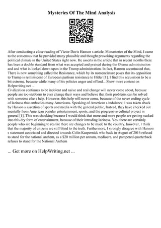 Mysteries Of The Mind Analysis
After conducting a close reading of Victor Davis Hanson s article, Monasteries of the Mind, I came
to the consensus that he provided many plausible and thought provoking arguments regarding the
political climate in the United States right now. He asserts in the article that in recent months there
has been a double standard from what was accepted and praised during the Obama administration
and and what is looked down upon in the Trump administration. In fact, Hanson accentuated that,
There is now something called the Resistance, which by its nomenclature poses that its opposition
to Trump is reminiscent of European partisan resistance to Hitler [1]. I find this accusation to be a
bit extreme, because while many of his policies anger and offend... Show more content on
Helpwriting.net ...
Civilization continues to be indolent and naive and real change will never come about, because
people are too stubborn to ever change their ways and believe that their problems can be solved
with someone else s help. However, this help will never come, because of the never ending cycle
of laziness that embodies many Americans. Speaking of American s indolence, I was taken aback
by Hanson s assertion of sports and media with the general public, Instead, they have checked out
mentally from American popular entertainment, sports, and the progressive cultural project in
general [1]. This was shocking because I would think that more and more people are getting sucked
into this dry form of entertainment, because of their intruding laziness. Yes, there are certainly
people who are beginning to realize there are changes to be made to the country, however, I think
that the majority of citizens are still blind to the truth. Furthermore, I strongly disagree with Hanson
s statement associated and directed towards Colin Kaepernick who back in August of 2016 refused
to stand for the national anthem, as a $20 million per annum, mediocre, and pampered quarterback
refuses to stand for the National Anthem
... Get more on HelpWriting.net ...
 
