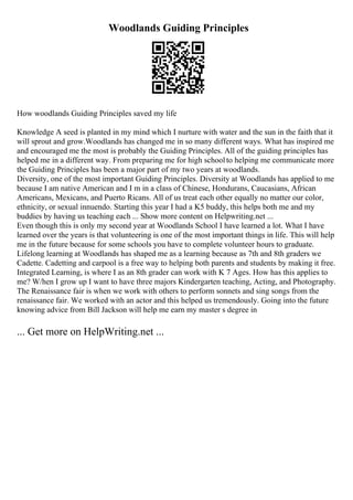 Woodlands Guiding Principles
How woodlands Guiding Principles saved my life
Knowledge A seed is planted in my mind which I nurture with water and the sun in the faith that it
will sprout and grow.Woodlands has changed me in so many different ways. What has inspired me
and encouraged me the most is probably the Guiding Principles. All of the guiding principles has
helped me in a different way. From preparing me for high schoolto helping me communicate more
the Guiding Principles has been a major part of my two years at woodlands.
Diversity, one of the most important Guiding Principles. Diversity at Woodlands has applied to me
because I am native American and I m in a class of Chinese, Hondurans, Caucasians, African
Americans, Mexicans, and Puerto Ricans. All of us treat each other equally no matter our color,
ethnicity, or sexual innuendo. Starting this year I had a K5 buddy, this helps both me and my
buddies by having us teaching each ... Show more content on Helpwriting.net ...
Even though this is only my second year at Woodlands School I have learned a lot. What I have
learned over the years is that volunteering is one of the most important things in life. This will help
me in the future because for some schools you have to complete volunteer hours to graduate.
Lifelong learning at Woodlands has shaped me as a learning because as 7th and 8th graders we
Cadette. Cadetting and carpool is a free way to helping both parents and students by making it free.
Integrated Learning, is where I as an 8th grader can work with K 7 Ages. How has this applies to
me? W/hen I grow up I want to have three majors Kindergarten teaching, Acting, and Photography.
The Renaissance fair is when we work with others to perform sonnets and sing songs from the
renaissance fair. We worked with an actor and this helped us tremendously. Going into the future
knowing advice from Bill Jackson will help me earn my master s degree in
... Get more on HelpWriting.net ...
 