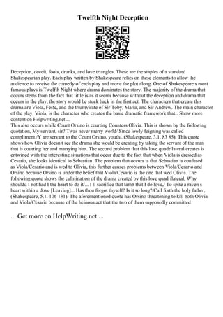 Twelfth Night Deception
Deception, deceit, fools, drunks, and love triangles. These are the staples of a standard
Shakespearian play. Each play written by Shakespeare relies on these elements to allow the
audience to receive the comedy of each play and move the plot along. One of Shakespeare s most
famous plays is Twelfth Night where drama dominates the story. The majority of the drama that
occurs stems from the fact that little is as it seems because without the deception and drama that
occurs in the play, the story would be stuck back in the first act. The characters that create this
drama are Viola, Feste, and the triumvirate of Sir Toby, Maria, and Sir Andrew. The main character
of the play, Viola, is the character who creates the basic dramatic framework that... Show more
content on Helpwriting.net ...
This also occurs while Count Orsino is courting Countess Olivia. This is shown by the following
quotation, My servant, sir? Twas never merry world/ Since lowly feigning was called
compliment./Y are servant to the Count Orsino, youth/. (Shakespeare, 3.1. 83 85). This quote
shows how Olivia doesn t see the drama she would be creating by taking the servant of the man
that is courting her and marrying him. The second problem that this love quadrilateral creates is
entwined with the interesting situations that occur due to the fact that when Viola is dressed as
Cesario, she looks identical to Sebastian. The problem that occurs is that Sebastian is confused
as Viola/Cesario and is wed to Olivia, this further causes problems between Viola/Cesario and
Orsino because Orsino is under the belief that Viola/Cesario is the one that wed Olivia. The
following quote shows the culmination of the drama created by this love quadrilateral, Why
shouldd I not had I the heart to do it/... I ll sacrifice that lamb that I do love,/ To spite a raven s
heart within a dove [Leaving]... Has thou forgot thyself? Is it so long?/Call forth the holy father,
(Shakespeare, 5.1. 106 131). The aforementioned quote has Orsino threatening to kill both Olivia
and Viola/Cesario because of the heinous act that the two of them supposedly committed
... Get more on HelpWriting.net ...
 