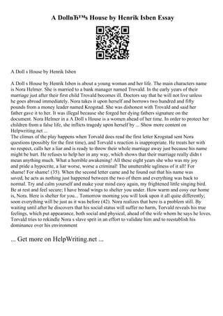 A DollвЂ™s House by Henrik Isben Essay
A Doll s House by Henrik Isben
A Doll s House by Henrik Isben is about a young woman and her life. The main characters name
is Nora Helmer. She is married to a bank manager named Trovald. In the early years of their
marriage just after their first child Trovald becomes ill. Doctors say that he will not live unless
he goes abroad immediately. Nora takes it upon herself and borrows two hundred and fifty
pounds from a money leader named Krogstad. She was dishonest with Trovald and said her
father gave it to her. It was illegal because she forged her dying fathers signature on the
document. Nora Helmer in a A Doll s House is a women ahead of her time. In order to protect her
children from a false life, she inflicts tragedy upon herself by ... Show more content on
Helpwriting.net ...
The climax of the play happens when Torvald does read the first letter Krogstad sent Nora
questions (possibly for the first time), and Torvald s reaction is inappropriate. He treats her with
no respect, calls her a liar and is ready to throw their whole marriage away just because his name
might be hurt. He refuses to help her in any way, which shows that their marriage really didn t
mean anything much. What a horrible awakening! All these eight years she who was my joy
and pride a hypocrite, a liar worse, worse a criminal! The unutterable ugliness of it all! For
shame! For shame! (35). When the second letter came and he found out that his name was
saved, he acts as nothing just happened between the two of them and everything was back to
normal. Try and calm yourself and make your mind easy again, my frightened little singing bird.
Be at rest and feel secure; I have broad wings to shelter you under. How warm and cosy our home
is, Nora. Here is shelter for you... Tomorrow morning you will look upon it all quite differently;
soon everything will be just as it was before (42). Nora realizes that here is a problem still. By
waiting until after he discovers that his social status will suffer no harm, Torvald reveals his true
feelings, which put appearance, both social and physical, ahead of the wife whom he says he loves.
Torvald tries to rekindle Nora s slave sprit in an effort to validate him and to reestablish his
dominance over his environment
... Get more on HelpWriting.net ...
 