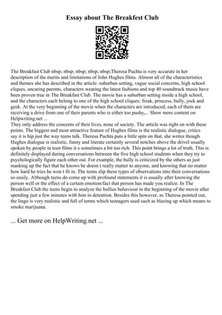 Essay about The Breakfest Club
The Breakfast Club nbsp; nbsp; nbsp; nbsp; nbsp;Theresa Puchta is very accurate in her
description of the merits and limitations of John Hughes films. Almost all of the characteristics
and themes she has described in the article: suburban setting, vague social concerns, high school
cliques, uncaring parents, characters wearing the latest fashions and top 40 soundtrack music have
been proven true in The Breakfast Club. The movie has a suburban setting inside a high school,
and the characters each belong to one of the high school cliques: freak, princess, bully, jock and
geek. At the very beginning of the movie when the characters are introduced, each of them are
receiving a drive from one of their parents who is either too pushy,... Show more content on
Helpwriting.net ...
They only address the concerns of their lives, none of society. The article was right on with these
points. The biggest and most attractive feature of Hughes films is the realistic dialogue, critics
say it is hip just the way teens talk. Theresa Puchta puts a little spin on that, she writes though
Hughes dialogue is realistic, funny and literate certainly several notches above the drivel usually
spoken by people in teen films it s sometimes a bit too rich. This point brings a lot of truth. This is
definitely displayed during conversations between the five high school students when they try to
psychologically figure each other out. For example, the bully is criticized by the others as just
masking up the fact that he knows he doesn t really matter to anyone, and knowing that no matter
how hard he tries he won t fit in. The teens slip these types of observations into their conversations
so easily. Although teens do come up with profound statements it is usually after knowing the
person well or the effect of a certain emotion/fact that person has made you realize. In The
Breakfast Club the teens begin to analyze the bullies behaviour in the beginning of the movie after
spending just a few minutes with him in detention. Besides this however, as Theresa pointed out,
the lingo is very realistic and full of terms which teenagers used such as blazing up which means to
smoke marijuana.
... Get more on HelpWriting.net ...
 