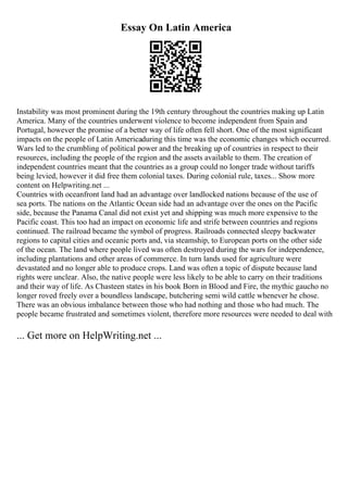 Essay On Latin America
Instability was most prominent during the 19th century throughout the countries making up Latin
America. Many of the countries underwent violence to become independent from Spain and
Portugal, however the promise of a better way of life often fell short. One of the most significant
impacts on the people of Latin Americaduring this time was the economic changes which occurred.
Wars led to the crumbling of political power and the breaking up of countries in respect to their
resources, including the people of the region and the assets available to them. The creation of
independent countries meant that the countries as a group could no longer trade without tariffs
being levied, however it did free them colonial taxes. During colonial rule, taxes... Show more
content on Helpwriting.net ...
Countries with oceanfront land had an advantage over landlocked nations because of the use of
sea ports. The nations on the Atlantic Ocean side had an advantage over the ones on the Pacific
side, because the Panama Canal did not exist yet and shipping was much more expensive to the
Pacific coast. This too had an impact on economic life and strife between countries and regions
continued. The railroad became the symbol of progress. Railroads connected sleepy backwater
regions to capital cities and oceanic ports and, via steamship, to European ports on the other side
of the ocean. The land where people lived was often destroyed during the wars for independence,
including plantations and other areas of commerce. In turn lands used for agriculture were
devastated and no longer able to produce crops. Land was often a topic of dispute because land
rights were unclear. Also, the native people were less likely to be able to carry on their traditions
and their way of life. As Chasteen states in his book Born in Blood and Fire, the mythic gaucho no
longer roved freely over a boundless landscape, butchering semi wild cattle whenever he chose.
There was an obvious imbalance between those who had nothing and those who had much. The
people became frustrated and sometimes violent, therefore more resources were needed to deal with
... Get more on HelpWriting.net ...
 