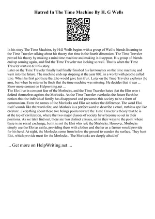 Hatred In The Time Machine By H. G Wells
In his story The Time Machine, by H.G Wells begins with a group of Well s friends listening to
the Time Traveler talking about his theory that time is the fourth dimension. The Time Traveler
proved his theory by making a mini time machine and making it disappear. His group of friends
end up coming again, and find the Time Traveler not looking so well. That is when the Time
Traveler starts to tell his story.
Later on the Time Traveler finally had finally finished his last touches on the time machine, and
went into the future. The machine ends up stopping at the year 802, in a world with people called
Elio. When he first got there the Elio would give him fruit. Later on the Time Traveler explores the
area, but when he returns he finds that the time machine was missing. He decides that it was ...
Show more content on Helpwriting.net ...
The Eloi live in constant fear of the Morlocks, and the Time Traveler hates that the Elio won t
defend themselves against the Morlocks. As the Time Traveler overlooks the future Earth he
notices that the individual family has disappeared and presumes this society to be a form of
communism. Even the names of the Morlocks and Elio we notice the difference. The word Eloi
itself sounds like the word elite, and Morlock is a perfect word to describe a cruel, ruthless ape like
creature. Everything about these two beings points toward the Time Traveler s theory that he is
at the top of civilization, where the two major classes of society have become so set in their
positions. As we later find out, there are two distinct classes, set in their ways to the point where
there is no social exchange, but it is not the Eloi who rule the Morlocks. However, Morlocks
simply use the Eloi as cattle, providing them with clothes and shelter as a farmer would provide
for his herd. At night, the Morlocks come from below the ground to wander the surface. They hunt
Eloi, which provide meat for the Morlocks . The Morlocks are deeply afraid of
... Get more on HelpWriting.net ...
 